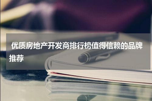  优质房地产开发商排行榜值得信赖的品牌推荐