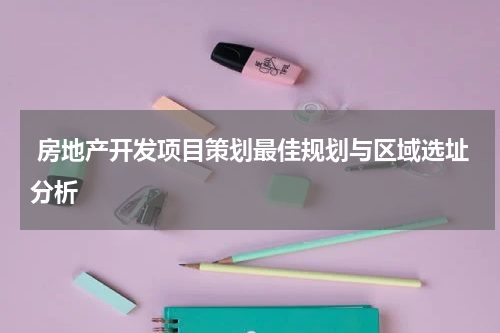  房地产开发项目策划最佳规划与区域选址分析