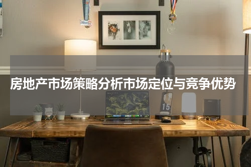  房地产市场策略分析市场定位与竞争优势
